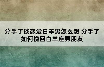 分手了谈恋爱白羊男怎么想 分手了如何挽回白羊座男朋友